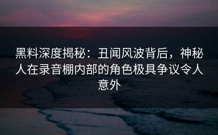 黑料深度揭秘：丑闻风波背后，神秘人在录音棚内部的角色极具争议令人意外