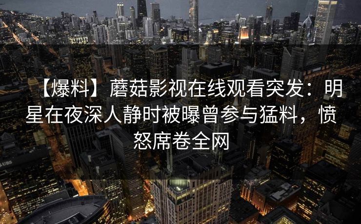 【爆料】蘑菇影视在线观看突发：明星在夜深人静时被曝曾参与猛料，愤怒席卷全网