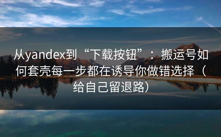 从yandex到“下载按钮”：搬运号如何套壳每一步都在诱导你做错选择（给自己留退路）