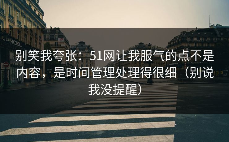别笑我夸张：51网让我服气的点不是内容，是时间管理处理得很细（别说我没提醒）