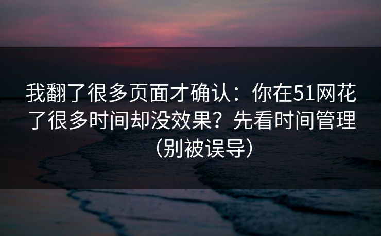 我翻了很多页面才确认：你在51网花了很多时间却没效果？先看时间管理（别被误导）