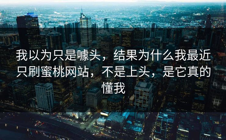 我以为只是噱头，结果为什么我最近只刷蜜桃网站，不是上头，是它真的懂我