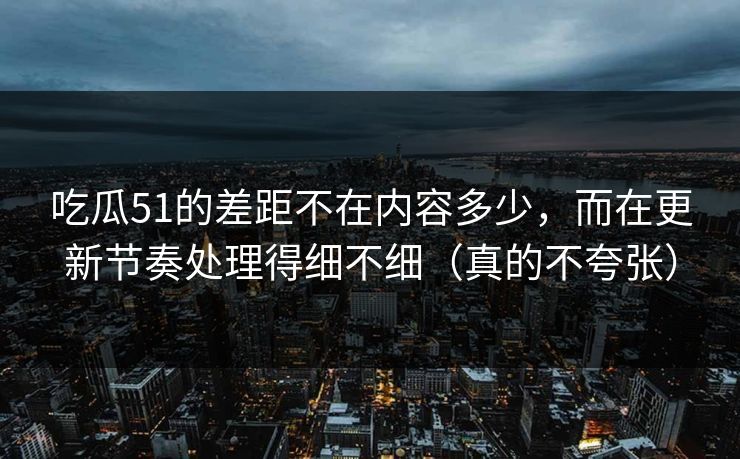 吃瓜51的差距不在内容多少，而在更新节奏处理得细不细（真的不夸张）